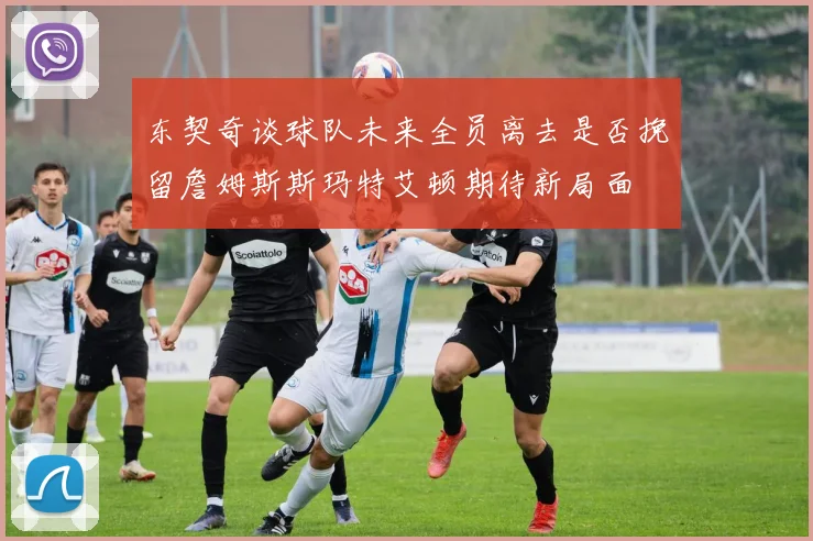 东契奇谈球队未来全员离去是否挽留詹姆斯斯玛特艾顿期待新局面