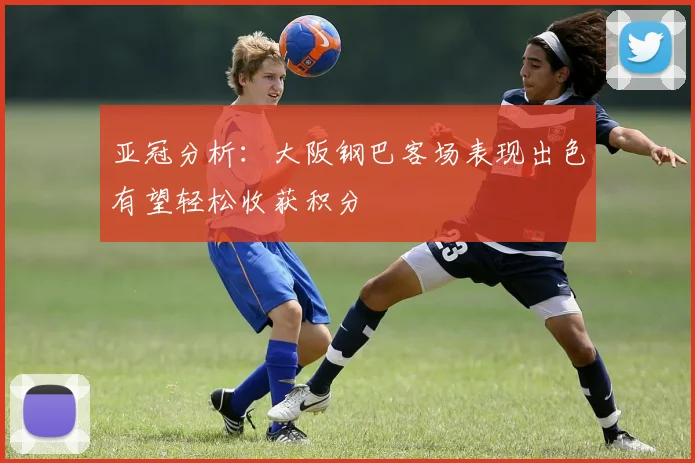 亚冠分析:大阪钢巴客场表现出色有望轻松收获积分