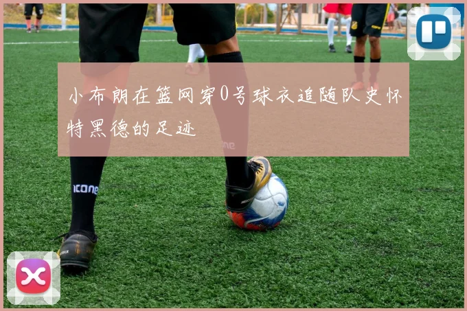 小布朗在篮网穿0号球衣追随队史怀特黑德的足迹