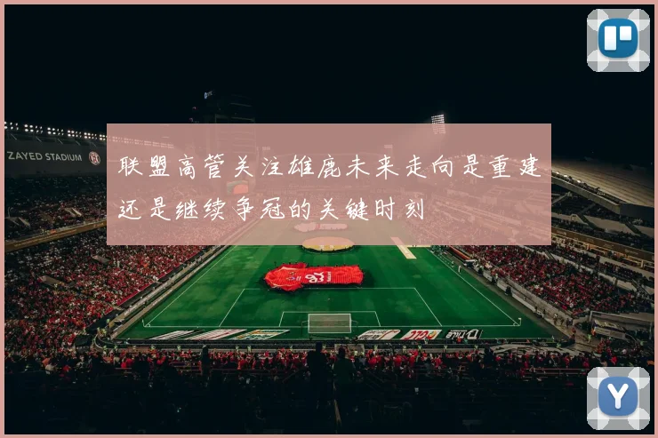 联盟高管关注雄鹿未来走向是重建还是继续争冠的关键时刻