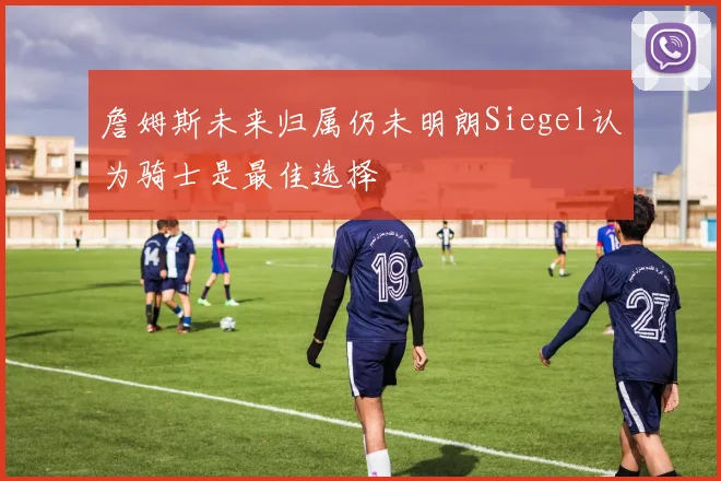 詹姆斯未来归属仍未明朗Siegel认为骑士是最佳选择