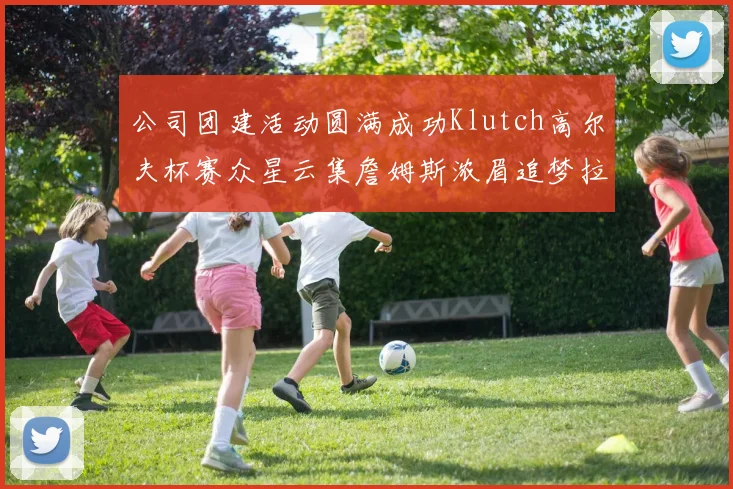 公司团建活动圆满成功Klutch高尔夫杯赛众星云集詹姆斯浓眉追梦拉文同框合影