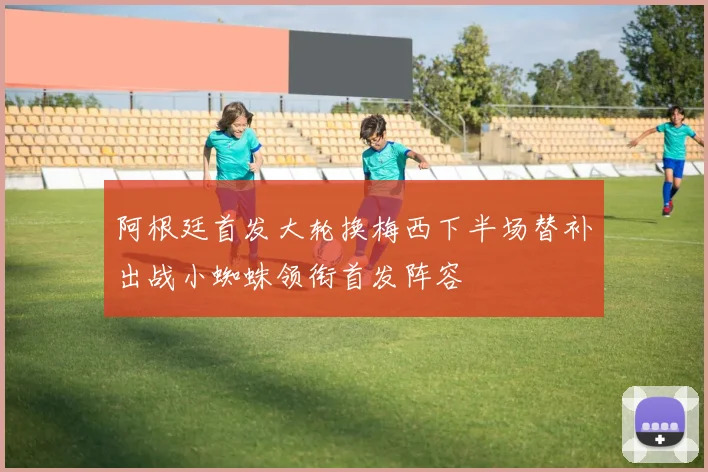 阿根廷首发大轮换梅西下半场替补出战小蜘蛛领衔首发阵容
