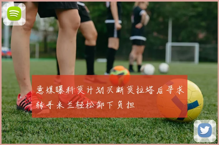 意媒曝科莫计划买断莫拉塔后寻求转手米兰轻松卸下负担