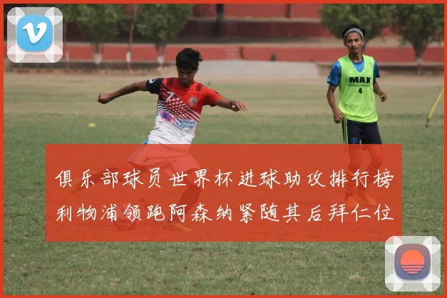 俱乐部球员世界杯进球助攻排行榜利物浦领跑阿森纳紧随其后拜仁位列第三