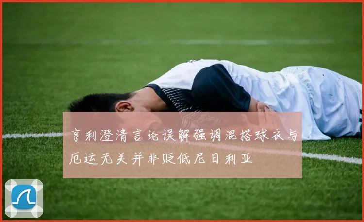 亨利澄清言论误解强调混搭球衣与厄运无关并非贬低尼日利亚