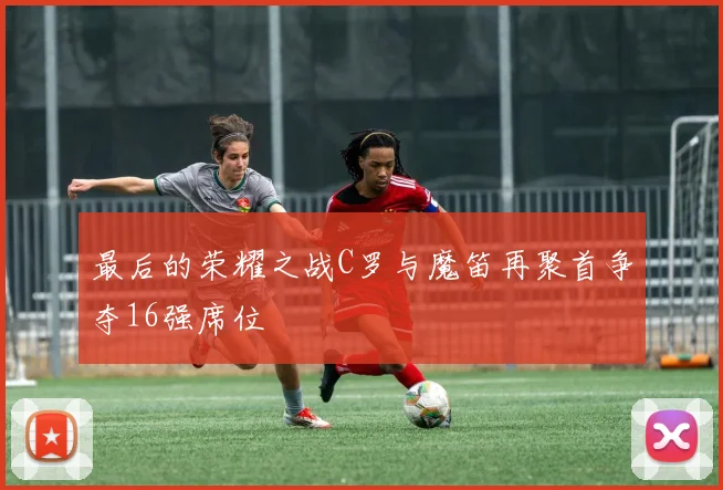 最后的荣耀之战C罗与魔笛再聚首争夺16强席位