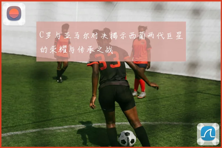 C罗与亚马尔对决揭示西葡两代巨星的荣耀与传承之战