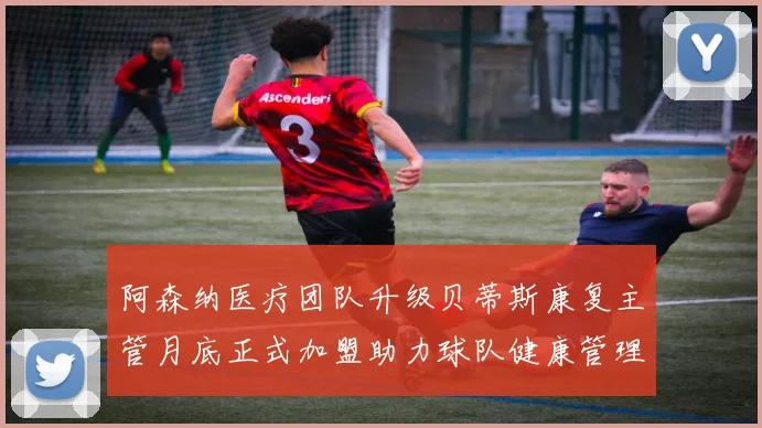 阿森纳医疗团队升级贝蒂斯康复主管月底正式加盟助力球队健康管理