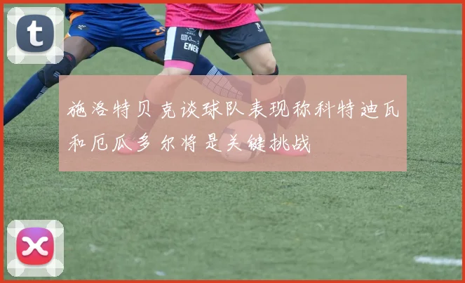 施洛特贝克谈球队表现称科特迪瓦和厄瓜多尔将是关键挑战