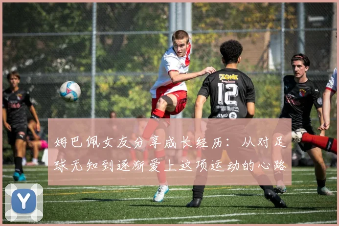 姆巴佩女友分享成长经历：从对足球无知到逐渐爱上这项运动的心路历程