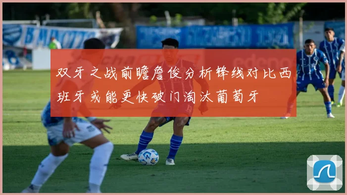 双牙之战前瞻詹俊分析锋线对比西班牙或能更快破门淘汰葡萄牙