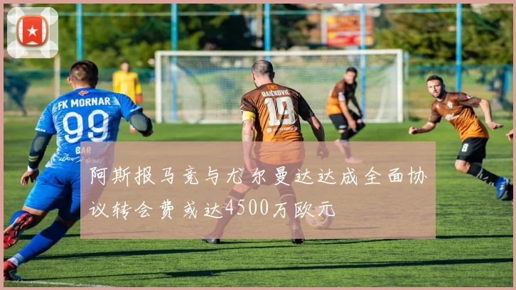 阿斯报马竞与尤尔曼达达成全面协议转会费或达4500万欧元