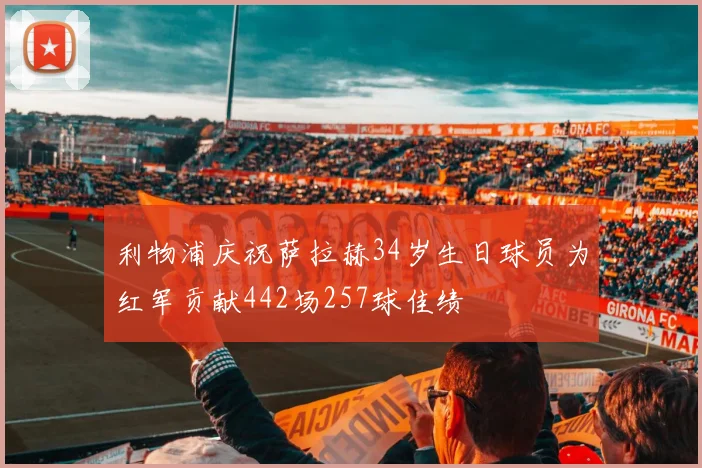 利物浦庆祝萨拉赫34岁生日球员为红军贡献442场257球佳绩