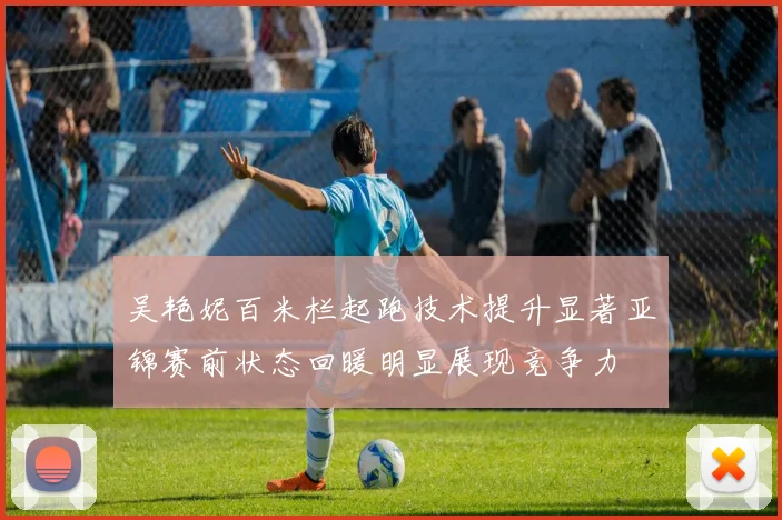 吴艳妮百米栏起跑技术提升显著亚锦赛前状态回暖明显展现竞争力
