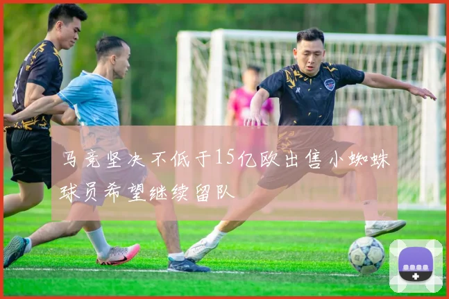 马竞坚决不低于15亿欧出售小蜘蛛球员希望继续留队