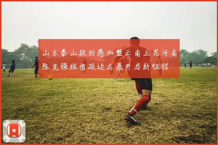 山东泰山段刘愚加盟云南玉昆河南陈克强租借延边龙鼎开启新征程